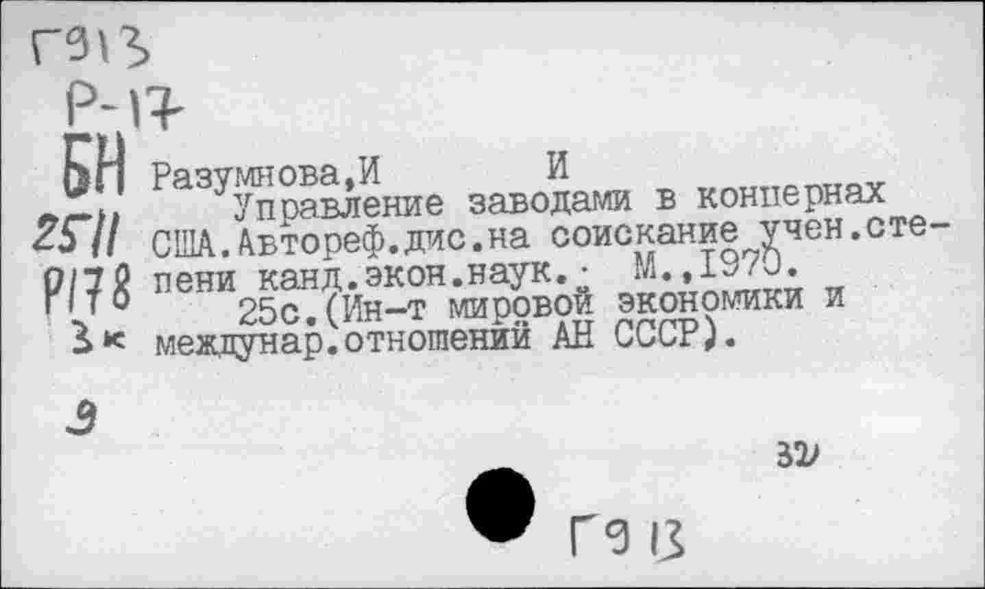 ﻿Ьп Разумнова,И И
управление заводами в концернах 257/ США.Автореф.дис.на соискание учен.сте-о/у0 пени канд.экон.наук. • гл.,1У/л. Г1 то пен 25с (Ин-т мировой экономики и междунар.отношений АН СССР).
Я)